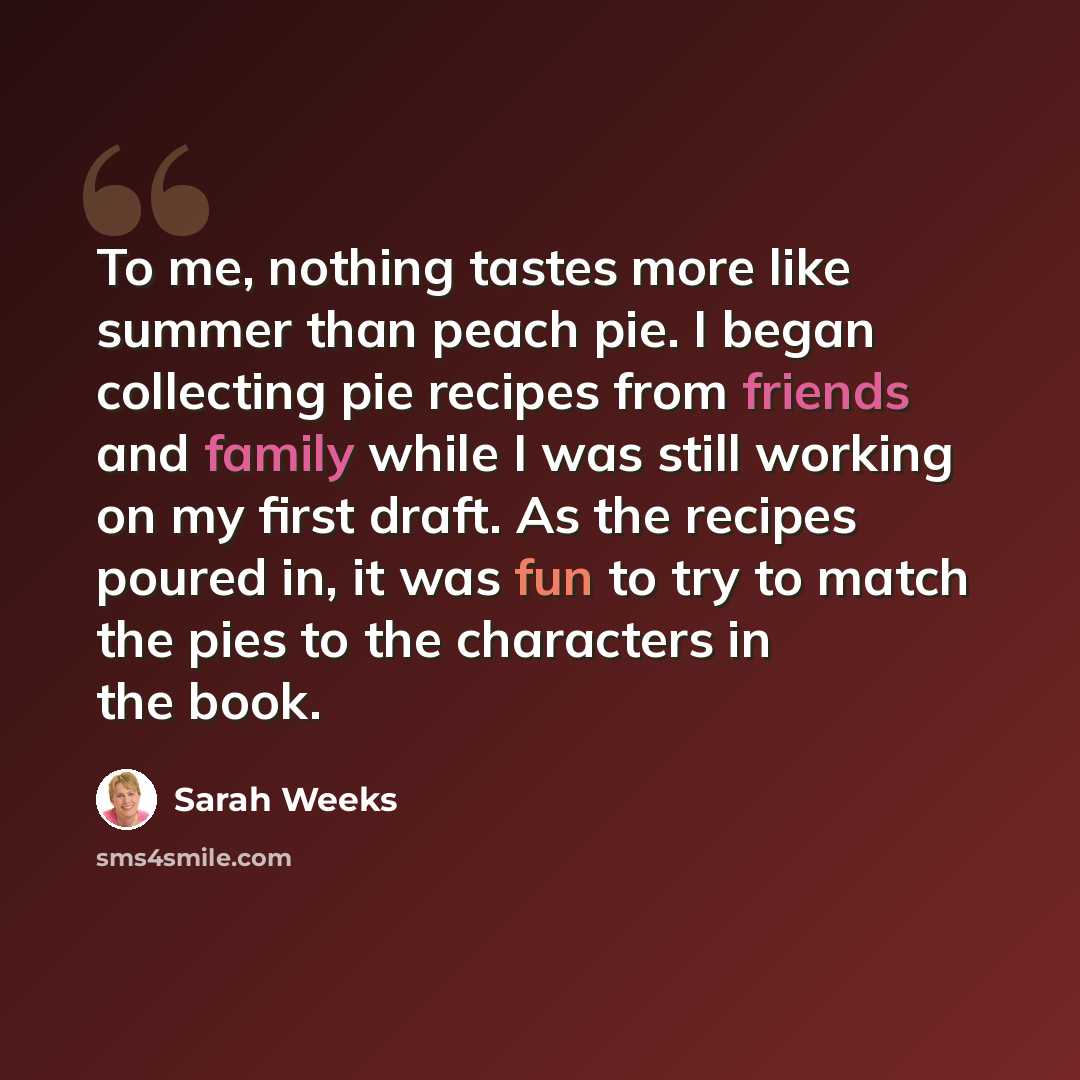 “To me, nothing tastes more like summer than peach pie. I began collecting pie recipes from friends and family while I was still working on my first draft. As the recipes poured in, it was fun to try to match the pies to the characters in the book.” quote by Sarah Weeks