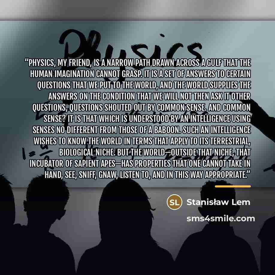 “Physics, my friend, is a narrow path drawn across a gulf that the human imagination cannot grasp. It is a set of answers to certain questions that we put to the world, and the world supplies the answers on the condition that we will not then ask it other questions, questions shouted out by common…” quote by Stanisław Lem