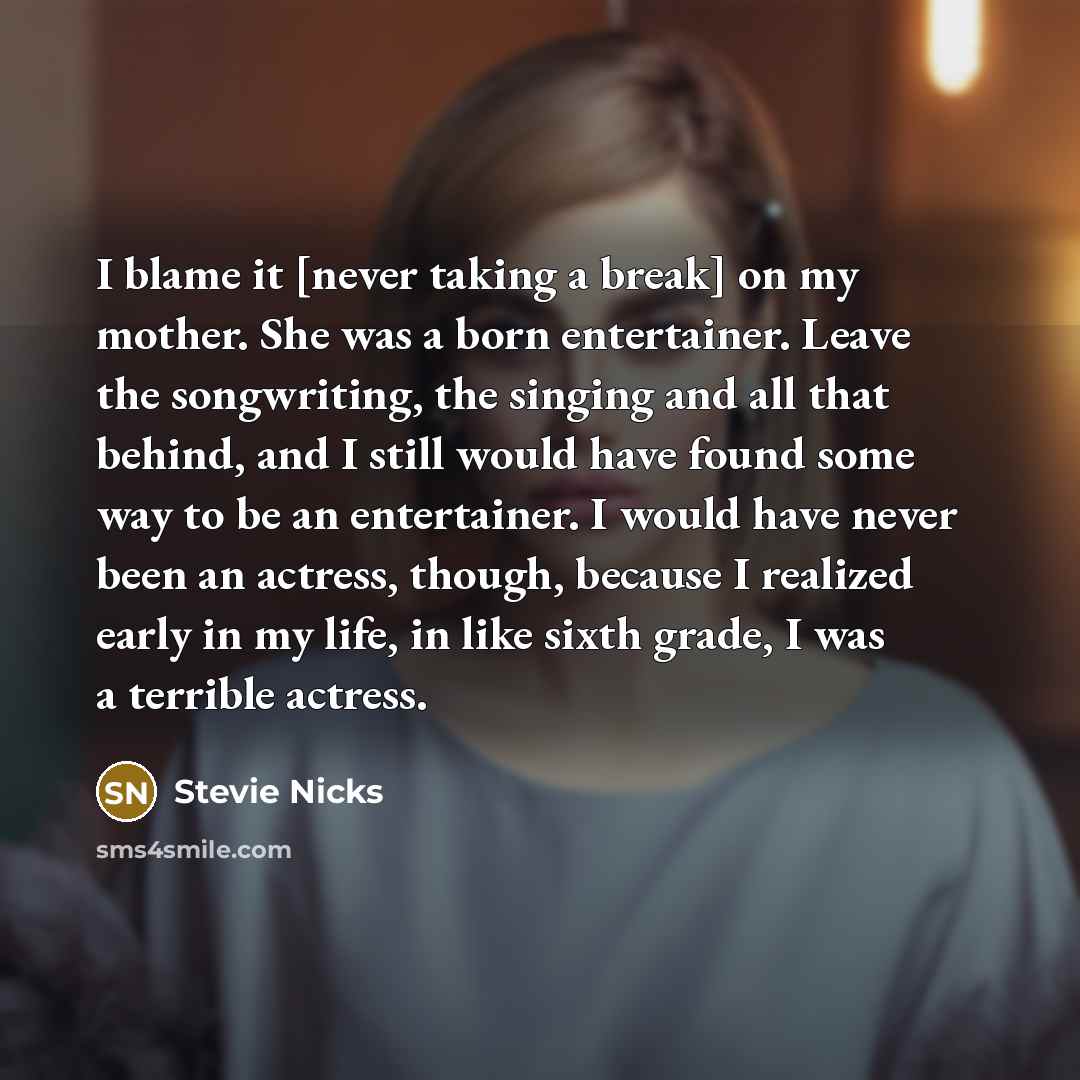 “I blame it [never taking a break] on my mother. She was a born entertainer. Leave the songwriting, the singing and all that behind, and I still would have found some way to be an entertainer. I would have never been an actress, though, because I realized early in my life, in like sixth grade, I…” quote by Stevie Nicks