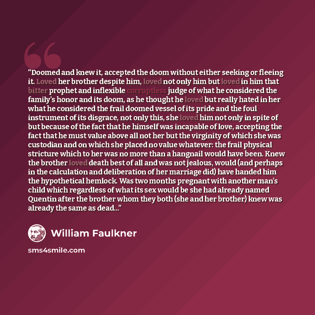 “Doomed and knew it, accepted the doom without either seeking or fleeing it. Loved her brother despite him, loved not only him but loved in him that bitter prophet and inflexible corruptless judge of what he considered the family's honor and its doom, as he thought he loved but really hated in her…” quote by William Faulkner
