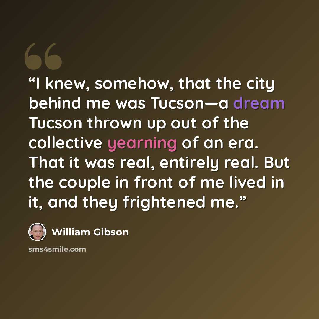 “I knew, somehow, that the city behind me was Tucson—a dream Tucson thrown up out of the collective yearning of an era. That it was real, entirely real. But the couple in front of me lived in it, and they frightened me.” quote by William Gibson