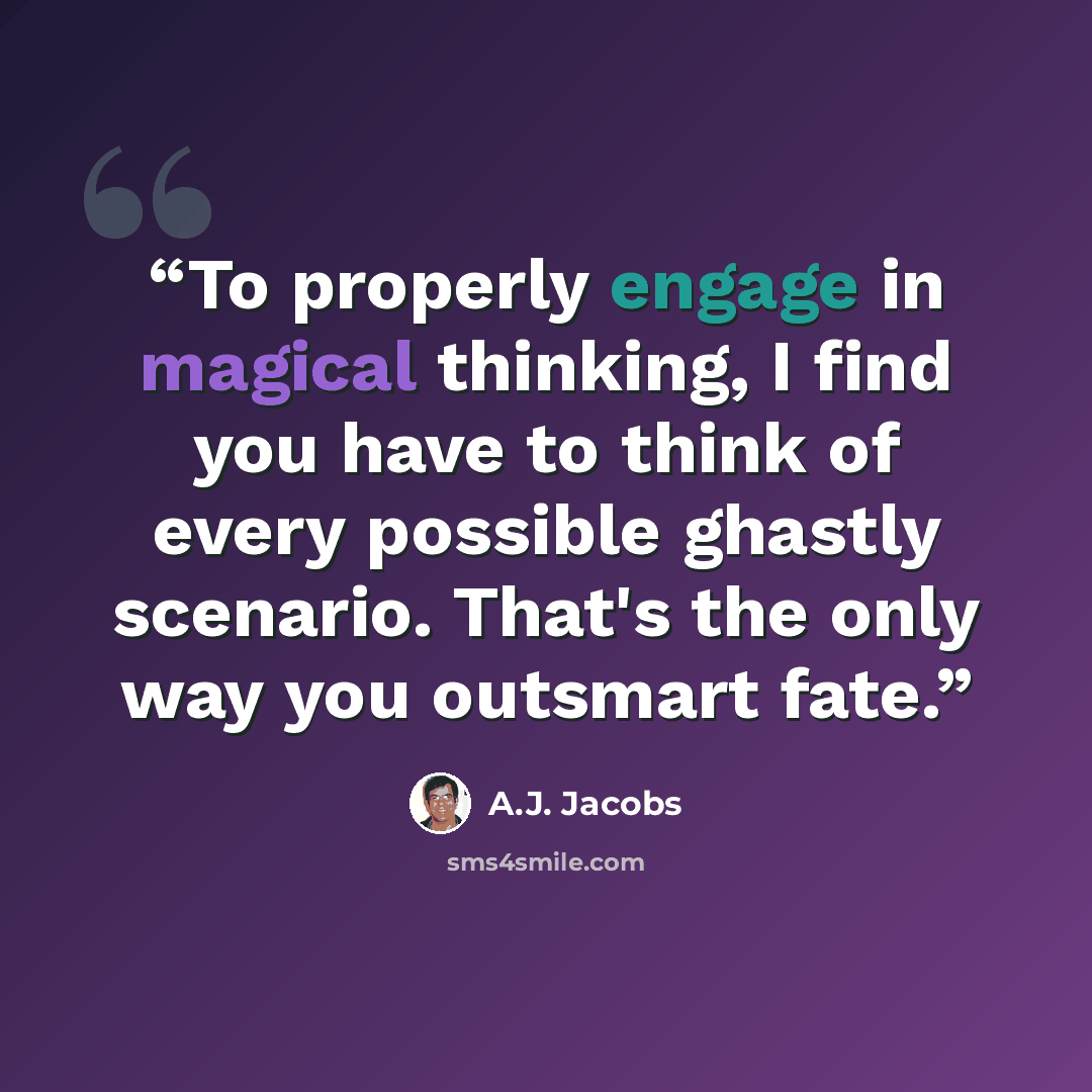“To properly engage in magical thinking, I find you have to think of every possible ghastly scenario. That's the only way you outsmart fate.” quote by A.J. Jacobs