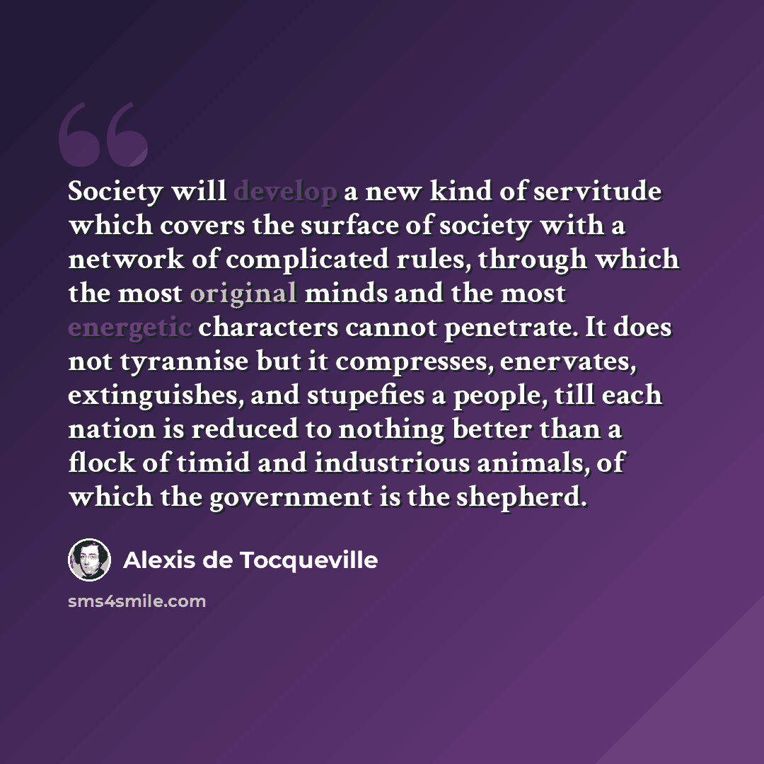 “Society will develop a new kind of servitude which covers the surface of society with a network of complicated rules, through which the most original minds and the most energetic characters cannot penetrate. It does not tyrannise but it compresses, enervates, extinguishes, and stupefies a people…” quote by Alexis de Tocqueville