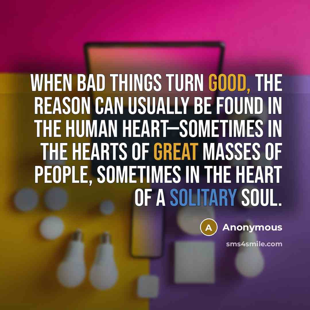 “When bad things turn good, the reason can usually be found in the human heart—sometimes in the hearts of great masses of people, sometimes in the heart of a solitary soul.” quote by Anonymous