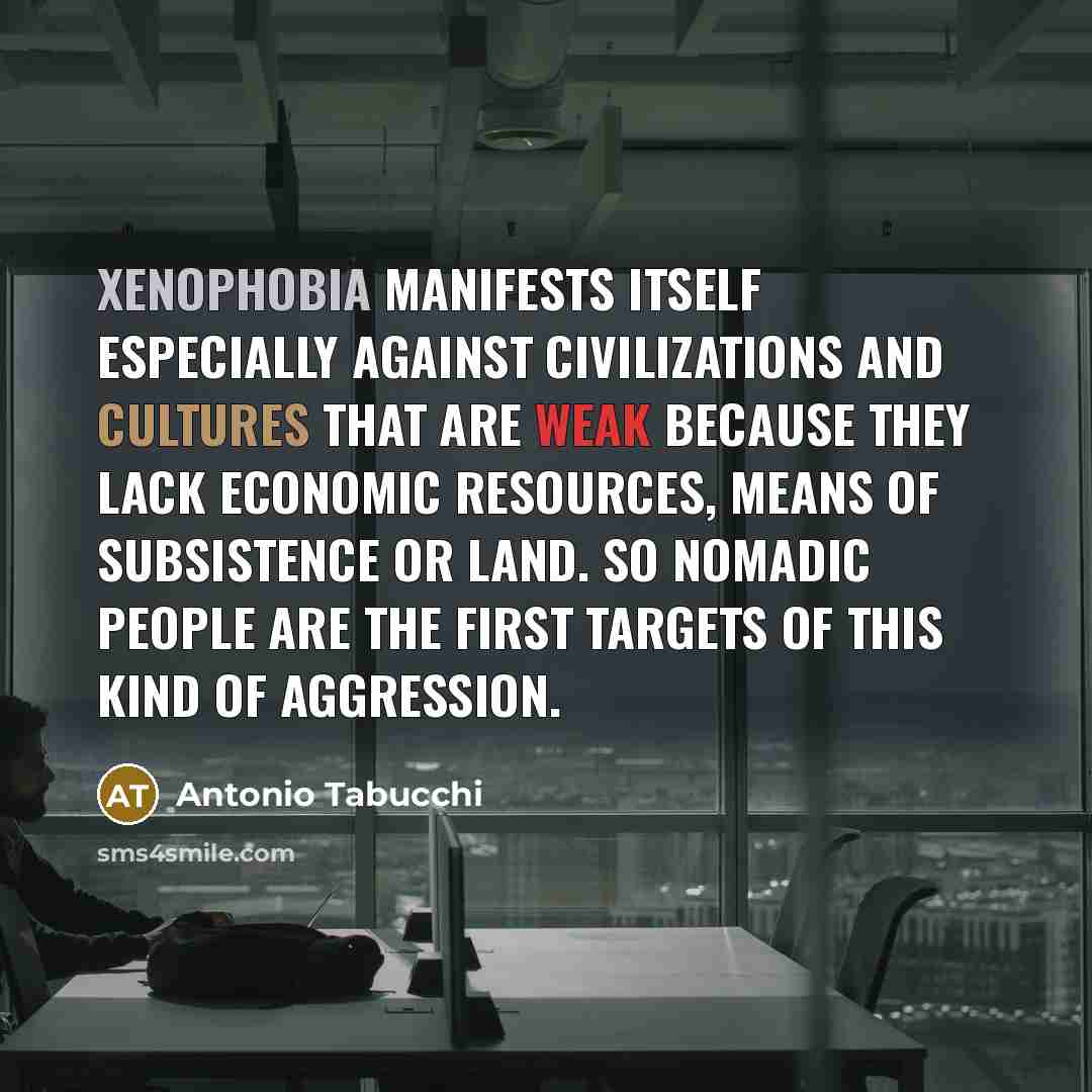 “Xenophobia manifests itself especially against civilizations and cultures that are weak because they lack economic resources, means of subsistence or land. So nomadic people are the first targets of this kind of aggression.” quote by Antonio Tabucchi