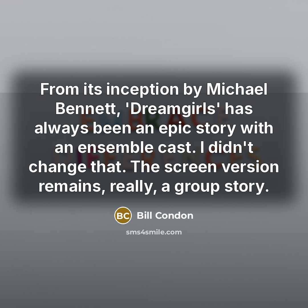 “From its inception by Michael Bennett, 'Dreamgirls' has always been an epic story with an ensemble cast. I didn't change that. The screen version remains, really, a group story.” quote by Bill Condon