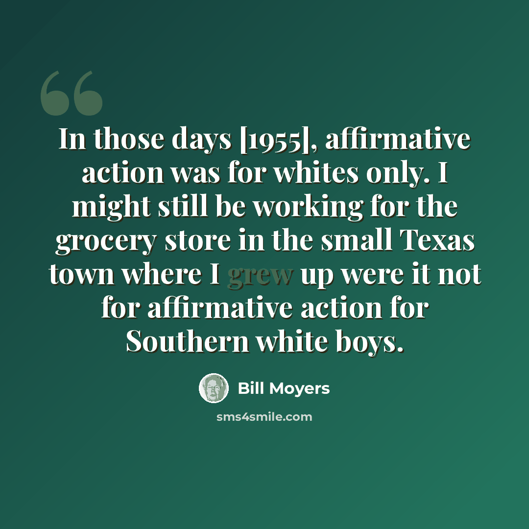 “In those days [1955], affirmative action was for whites only. I might still be working for the grocery store in the small Texas town where I grew up were it not for affirmative action for Southern white boys.” quote by Bill Moyers