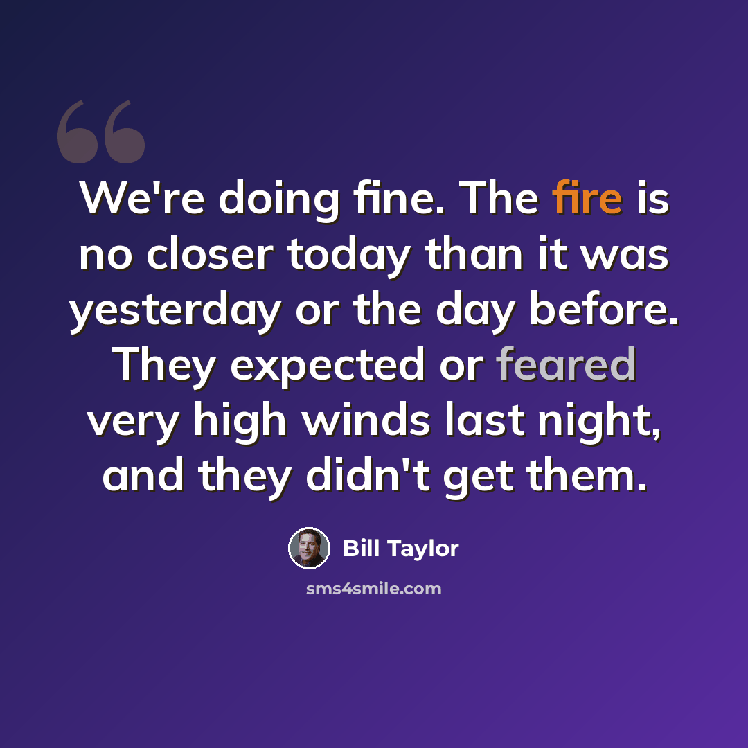 “We're doing fine. The fire is no closer today than it was yesterday or the day before. They expected or feared very high winds last night, and they didn't get them.” quote by Bill Taylor