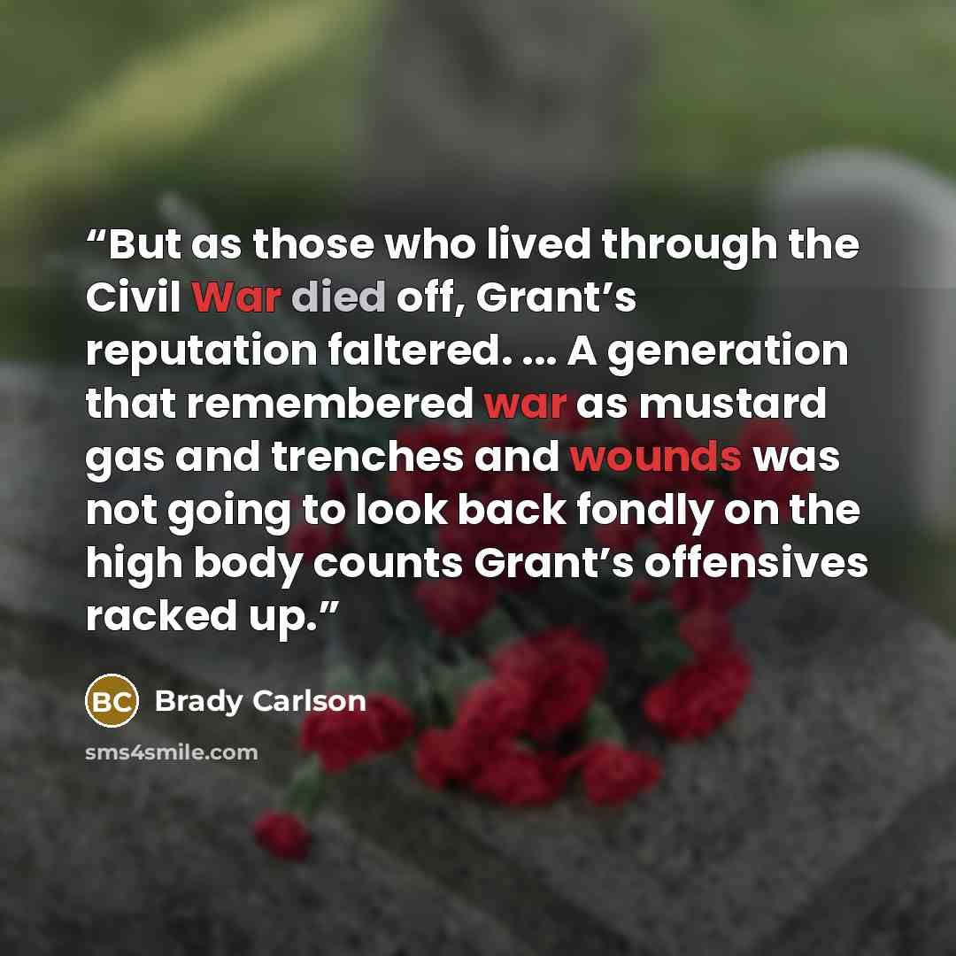 “But as those who lived through the Civil War died off, Grant’s reputation faltered. ... A generation that remembered war as mustard gas and trenches and wounds was not going to look back fondly on the high body counts Grant’s offensives racked up.” quote by Brady Carlson