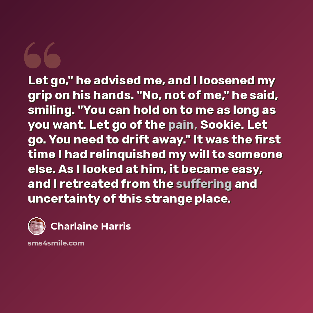 “Let go," he advised me, and I loosened my grip on his hands. "No, not of me," he said, smiling. "You can hold on to me as long as you want. Let go of the pain, Sookie. Let go. You need to drift away." It was the first time I had relinquished my will to someone else. As I looked at him, it became…” quote by Charlaine Harris