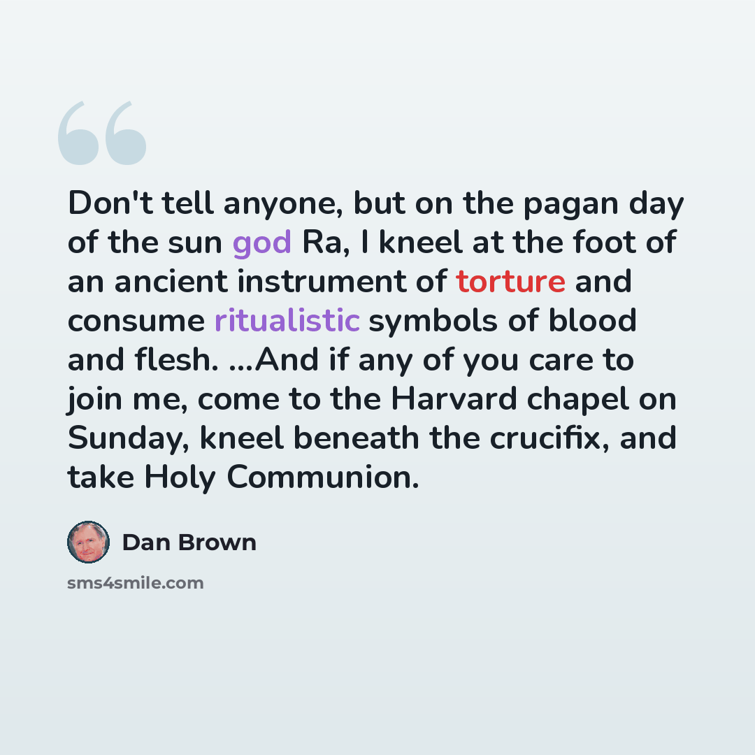“Don't tell anyone, but on the pagan day of the sun god Ra, I kneel at the foot of an ancient instrument of torture and consume ritualistic symbols of blood and flesh. ...And if any of you care to join me, come to the Harvard chapel on Sunday, kneel beneath the crucifix, and take Holy Communion.” quote by Dan Brown