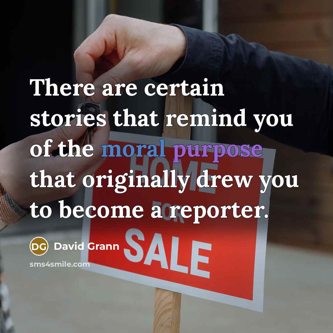 “There are certain stories that remind you of the moral purpose that originally drew you to become a reporter.” quote by David Grann