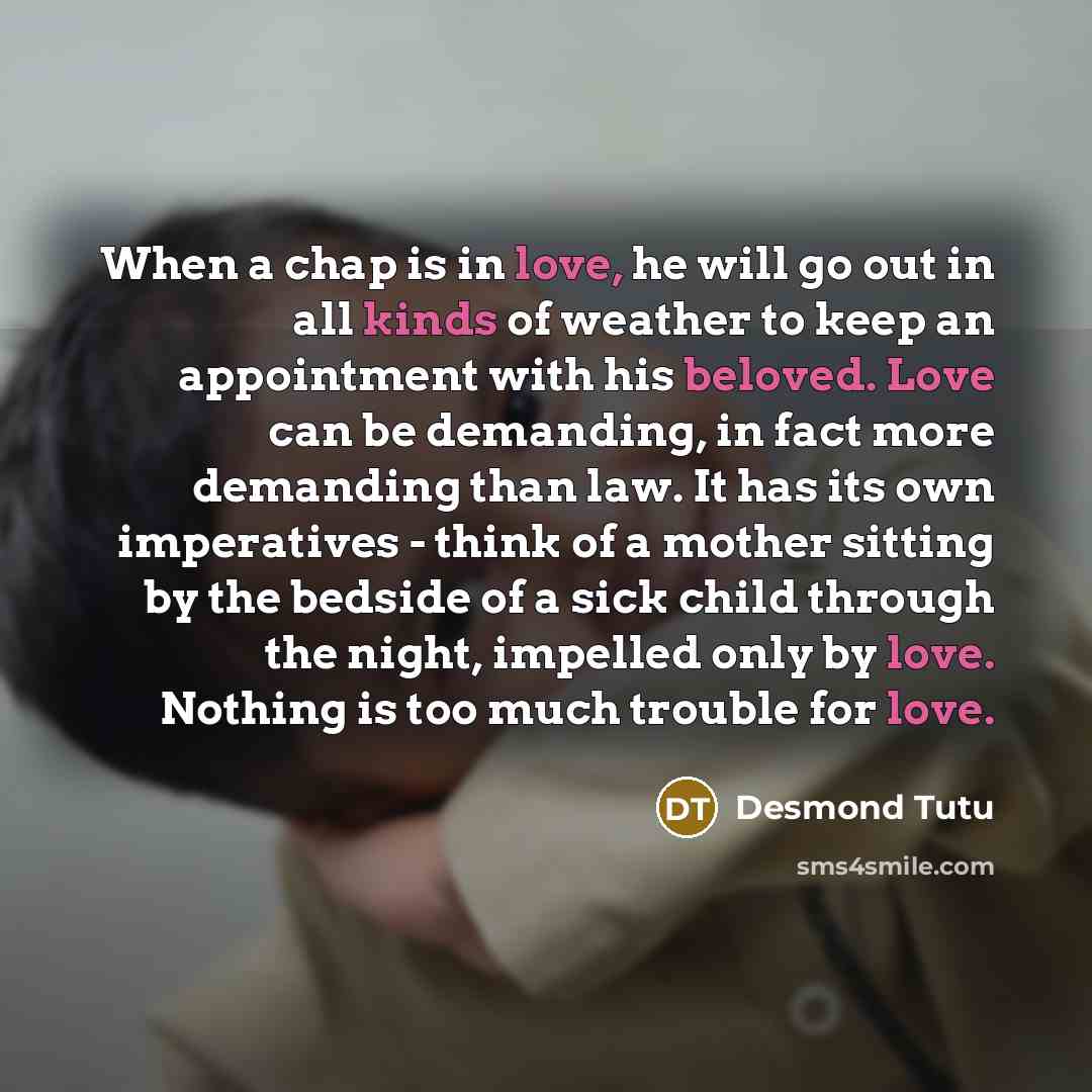 “When a chap is in love, he will go out in all kinds of weather to keep an appointment with his beloved. Love can be demanding, in fact more demanding than law. It has its own imperatives - think of a mother sitting by the bedside of a sick child through the night, impelled only by love. Nothing is…” quote by Desmond Tutu