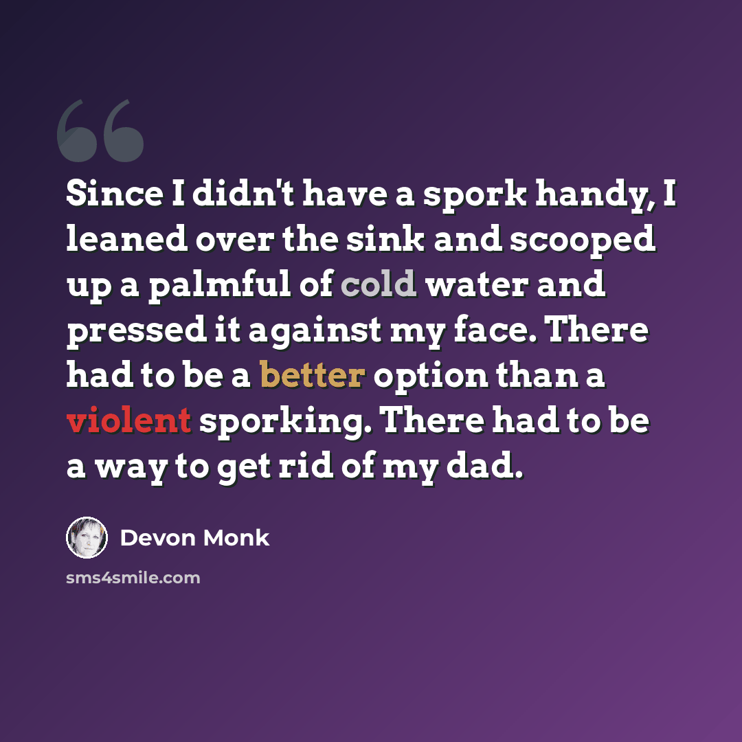 “Since I didn't have a spork handy, I leaned over the sink and scooped up a palmful of cold water and pressed it against my face. There had to be a better option than a violent sporking. There had to be a way to get rid of my dad.” quote by Devon Monk