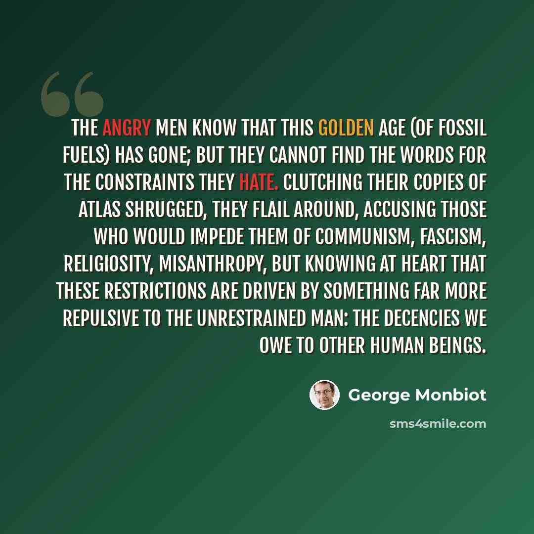 “The angry men know that this golden age (of fossil fuels) has gone; but they cannot find the words for the constraints they hate. Clutching their copies of Atlas Shrugged, they flail around, accusing those who would impede them of communism, fascism, religiosity, misanthropy, but knowing at heart…” quote by George Monbiot