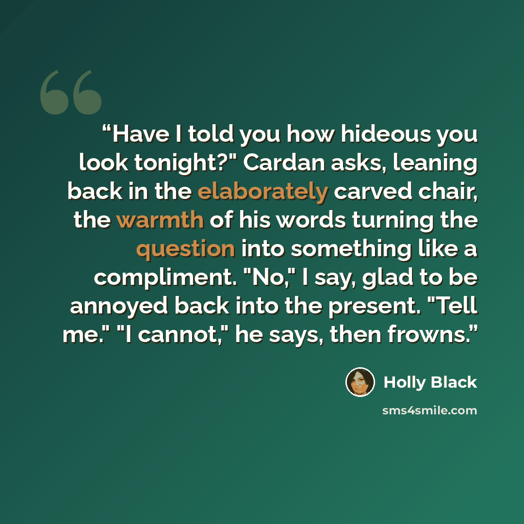 “Have I told you how hideous you look tonight?" Cardan asks, leaning back in the elaborately carved chair, the warmth of his words turning the question into something like a compliment. "No," I say, glad to be annoyed back into the present. "Tell me." "I cannot," he says, then frowns.” quote by Holly Black