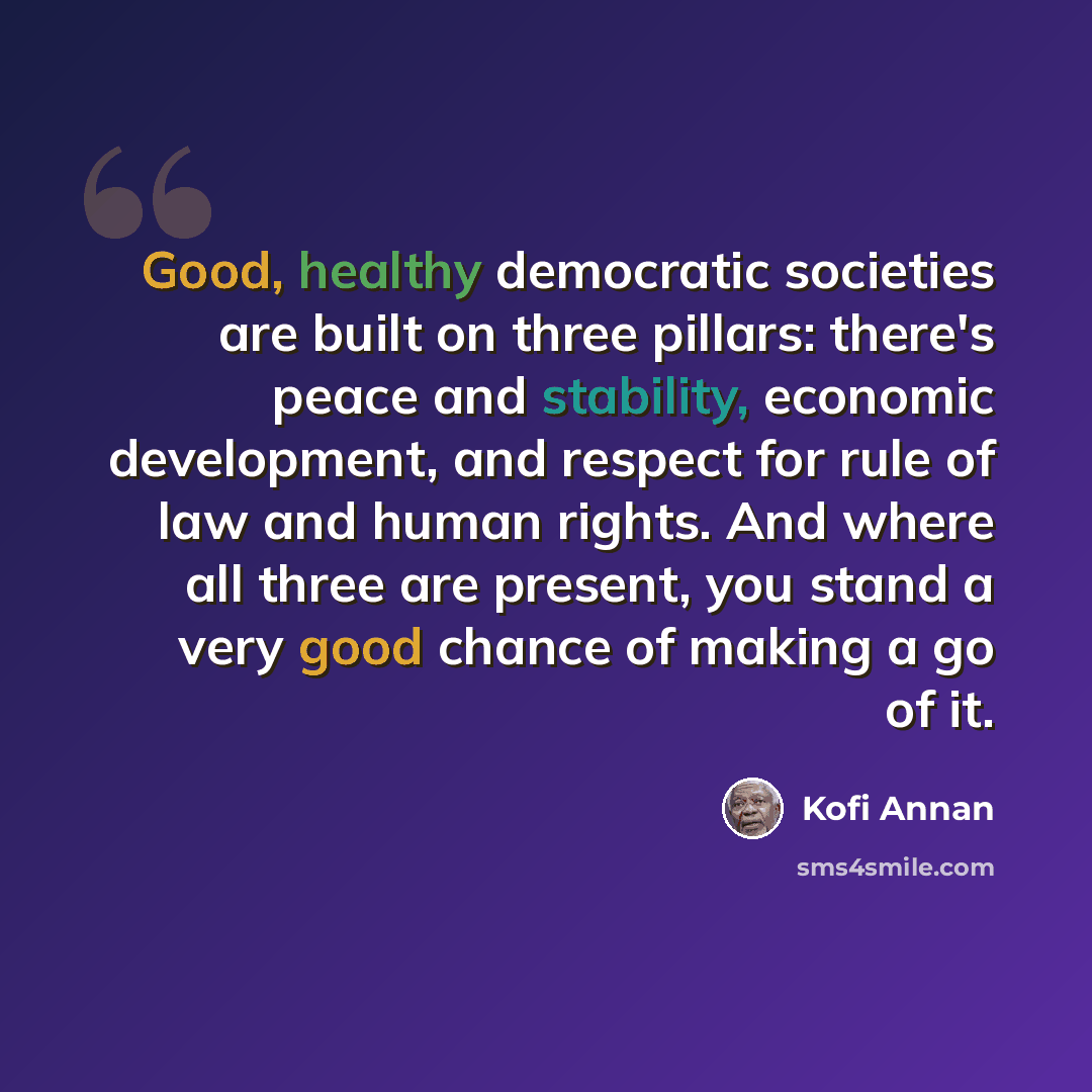 “Good, healthy democratic societies are built on three pillars: there's peace and stability, economic development, and respect for rule of law and human rights. And where all three are present, you stand a very good chance of making a go of it.” quote by Kofi Annan