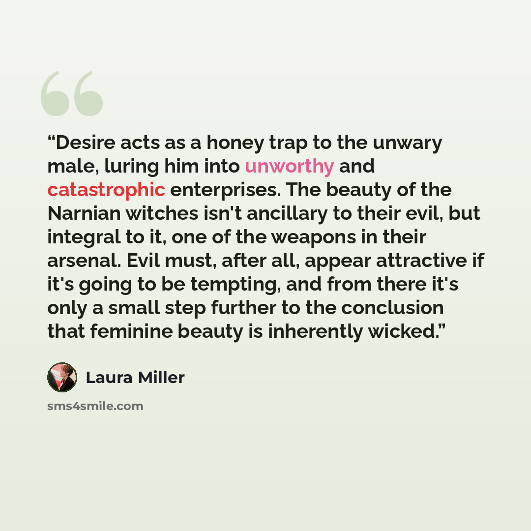 “Desire acts as a honey trap to the unwary male, luring him into unworthy and catastrophic enterprises. The beauty of the Narnian witches isn't ancillary to their evil, but integral to it, one of the weapons in their arsenal. Evil must, after all, appear attractive if it's going to be tempting, and…” quote by Laura Miller