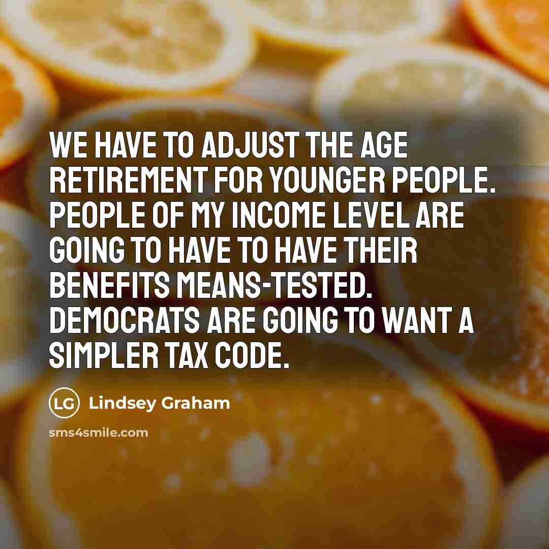 “We have to adjust the age retirement for younger people. People of my income level are going to have to have their benefits means-tested. Democrats are going to want a simpler tax code.” quote by Lindsey Graham