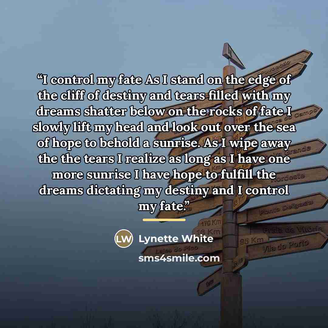 “I control my fate As I stand on the edge of the cliff of destiny and tears filled with my dreams shatter below on the rocks of fate I slowly lift my head and look out over the sea of hope to behold a sunrise. As I wipe away the the tears I realize as long as I have one more sunrise I have hope to…” quote by Lynette White