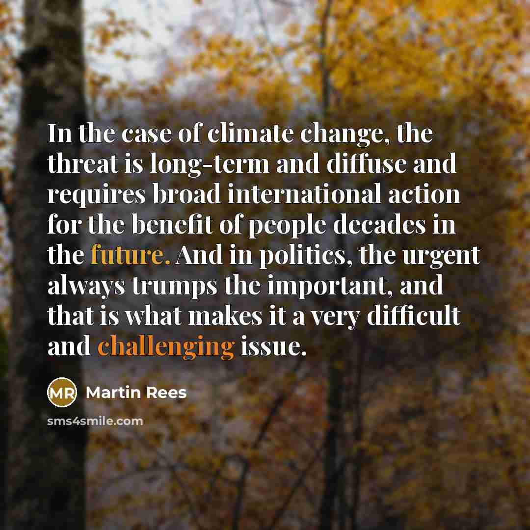 “In the case of climate change, the threat is long-term and diffuse and requires broad international action for the benefit of people decades in the future. And in politics, the urgent always trumps the important, and that is what makes it a very difficult and challenging issue.” quote by Martin Rees