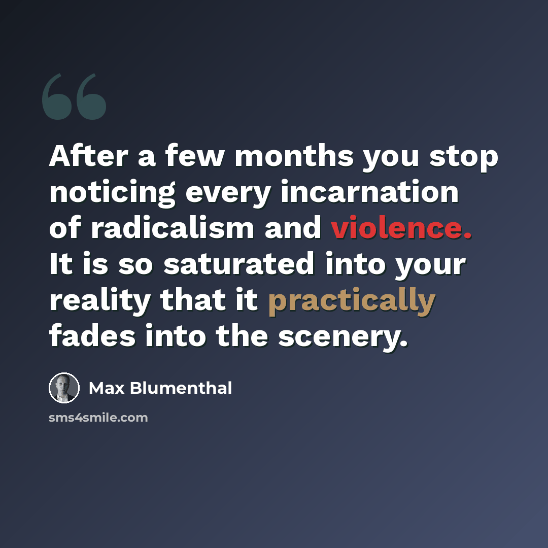 “After a few months you stop noticing every incarnation of radicalism and violence. It is so saturated into your reality that it practically fades into the scenery.” quote by Max Blumenthal