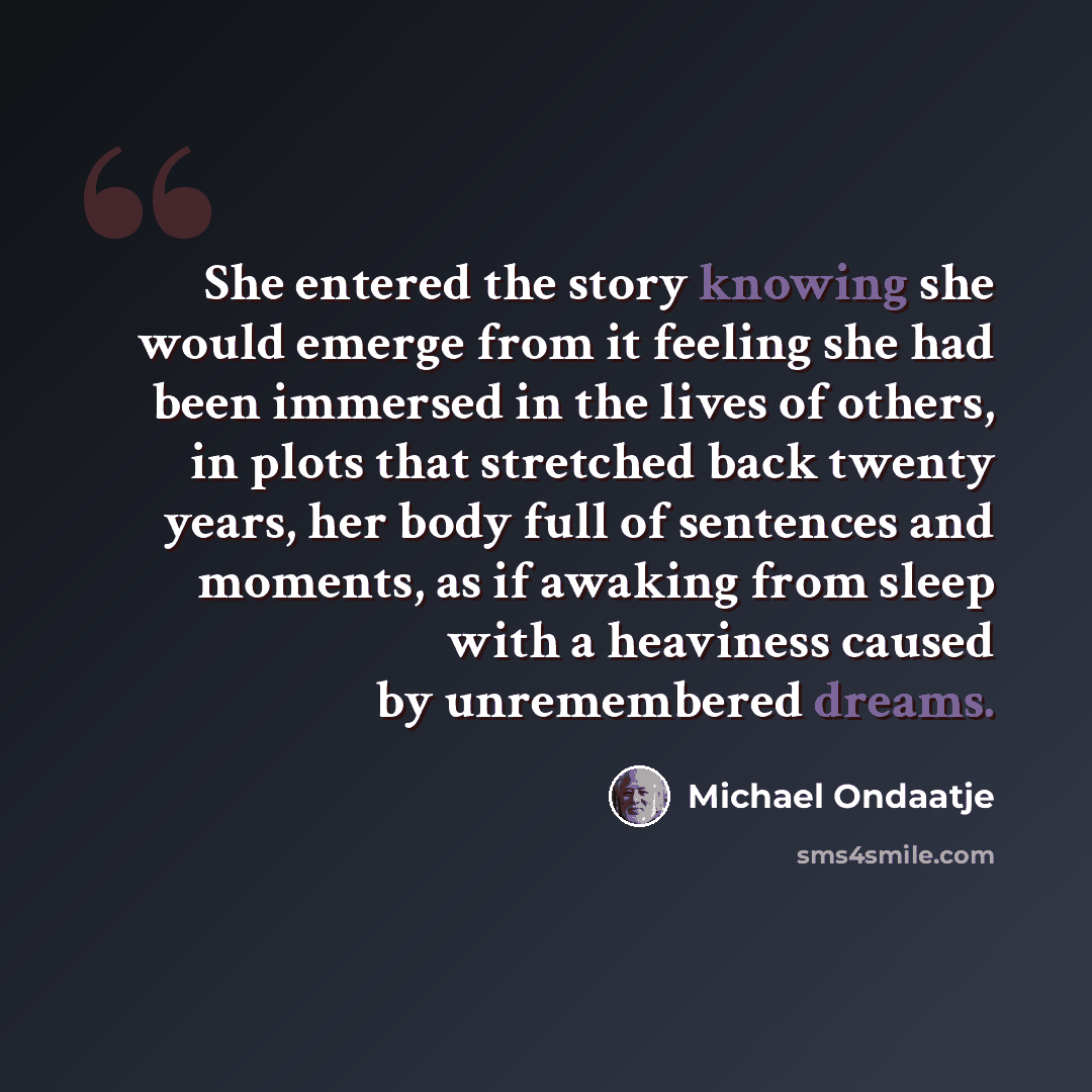 “She entered the story knowing she would emerge from it feeling she had been immersed in the lives of others, in plots that stretched back twenty years, her body full of sentences and moments, as if awaking from sleep with a heaviness caused by unremembered dreams.” quote by Michael Ondaatje