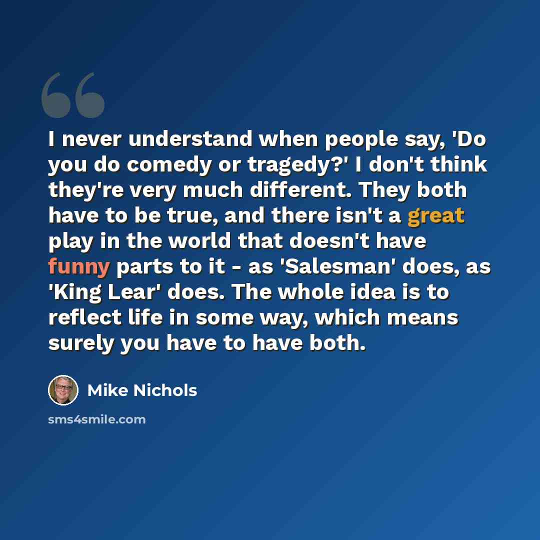 “I never understand when people say, 'Do you do comedy or tragedy?' I don't think they're very much different. They both have to be true, and there isn't a great play in the world that doesn't have funny parts to it - as 'Salesman' does, as 'King Lear' does. The whole idea is to reflect life in…” quote by Mike Nichols