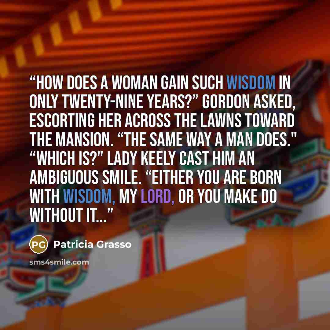 “How does a woman gain such wisdom in only twenty-nine years?” Gordon asked, escorting her across the lawns toward the mansion. “The same way a man does." “Which is?" Lady Keely cast him an ambiguous smile. “Either you are born with wisdom, my lord, or you make do without it...” quote by Patricia Grasso