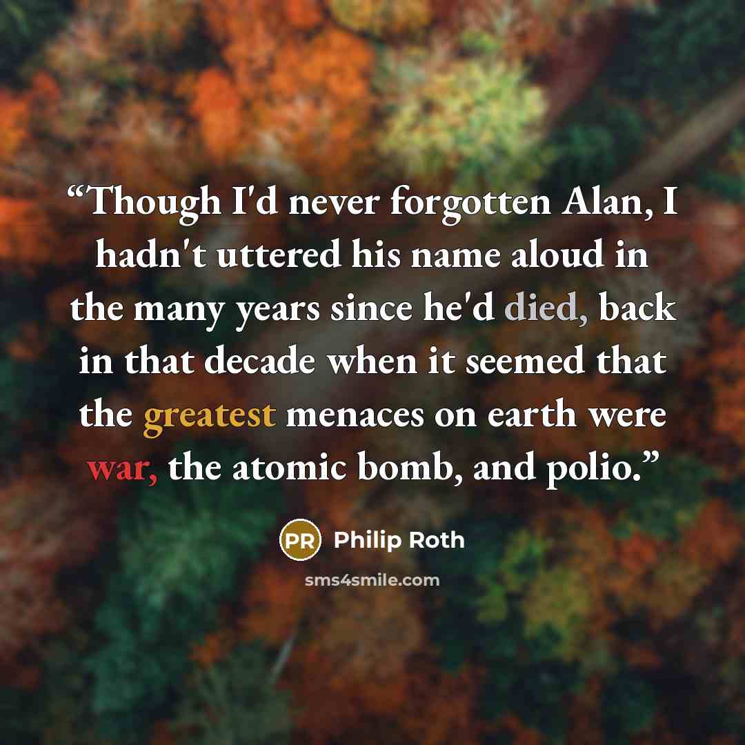 “Though I'd never forgotten Alan, I hadn't uttered his name aloud in the many years since he'd died, back in that decade when it seemed that the greatest menaces on earth were war, the atomic bomb, and polio.” quote by Philip Roth