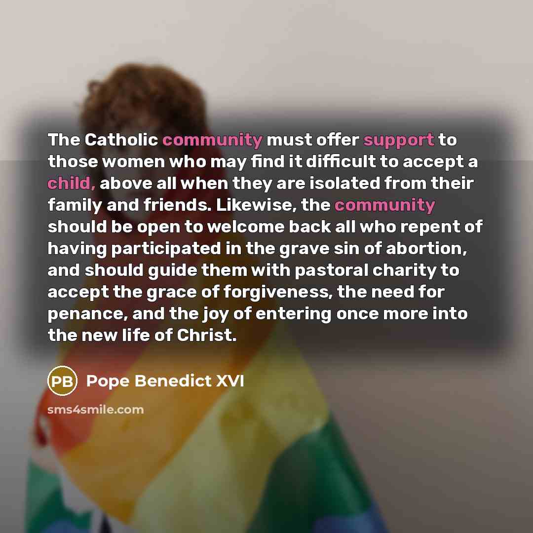“The Catholic community must offer support to those women who may find it difficult to accept a child, above all when they are isolated from their family and friends. Likewise, the community should be open to welcome back all who repent of having participated in the grave sin of abortion, and…” quote by Pope Benedict XVI