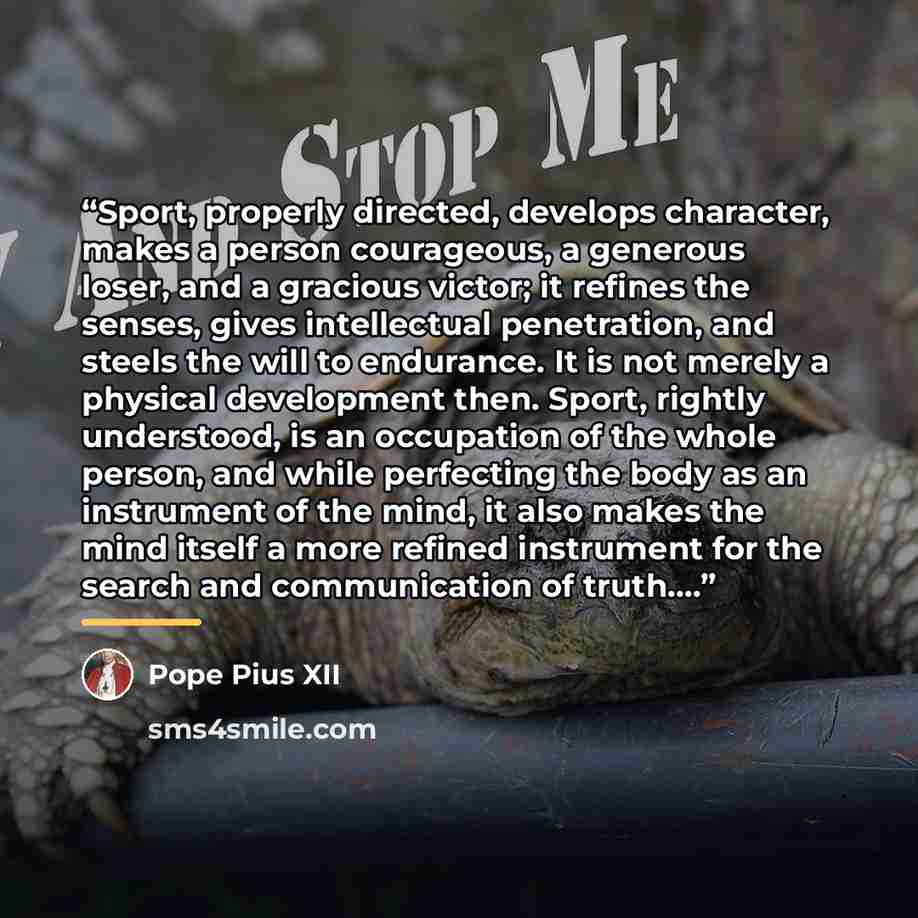 “Sport, properly directed, develops character, makes a person courageous, a generous loser, and a gracious victor; it refines the senses, gives intellectual penetration, and steels the will to endurance. It is not merely a physical development then. Sport, rightly understood, is an occupation of…” quote by Pope Pius XII