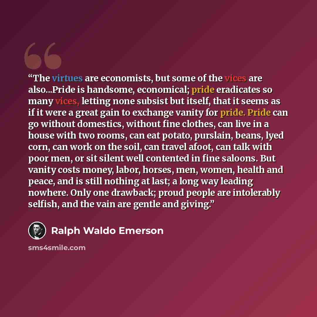 “The virtues are economists, but some of the vices are also...Pride is handsome, economical; pride eradicates so many vices, letting none subsist but itself, that it seems as if it were a great gain to exchange vanity for pride. Pride can go without domestics, without fine clothes, can live in a…” quote by Ralph Waldo Emerson