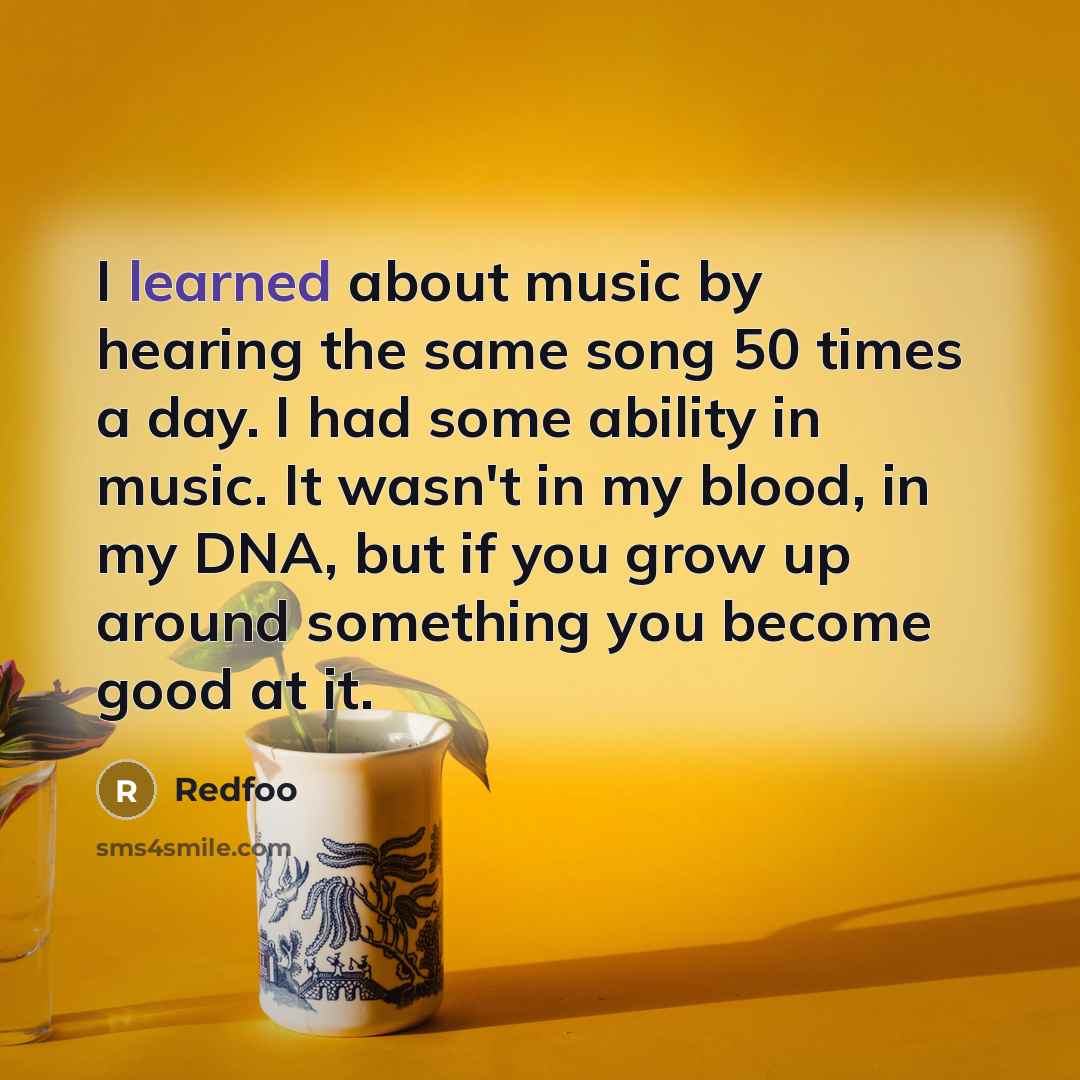 “I learned about music by hearing the same song 50 times a day. I had some ability in music. It wasn't in my blood, in my DNA, but if you grow up around something you become good at it.” quote by Redfoo