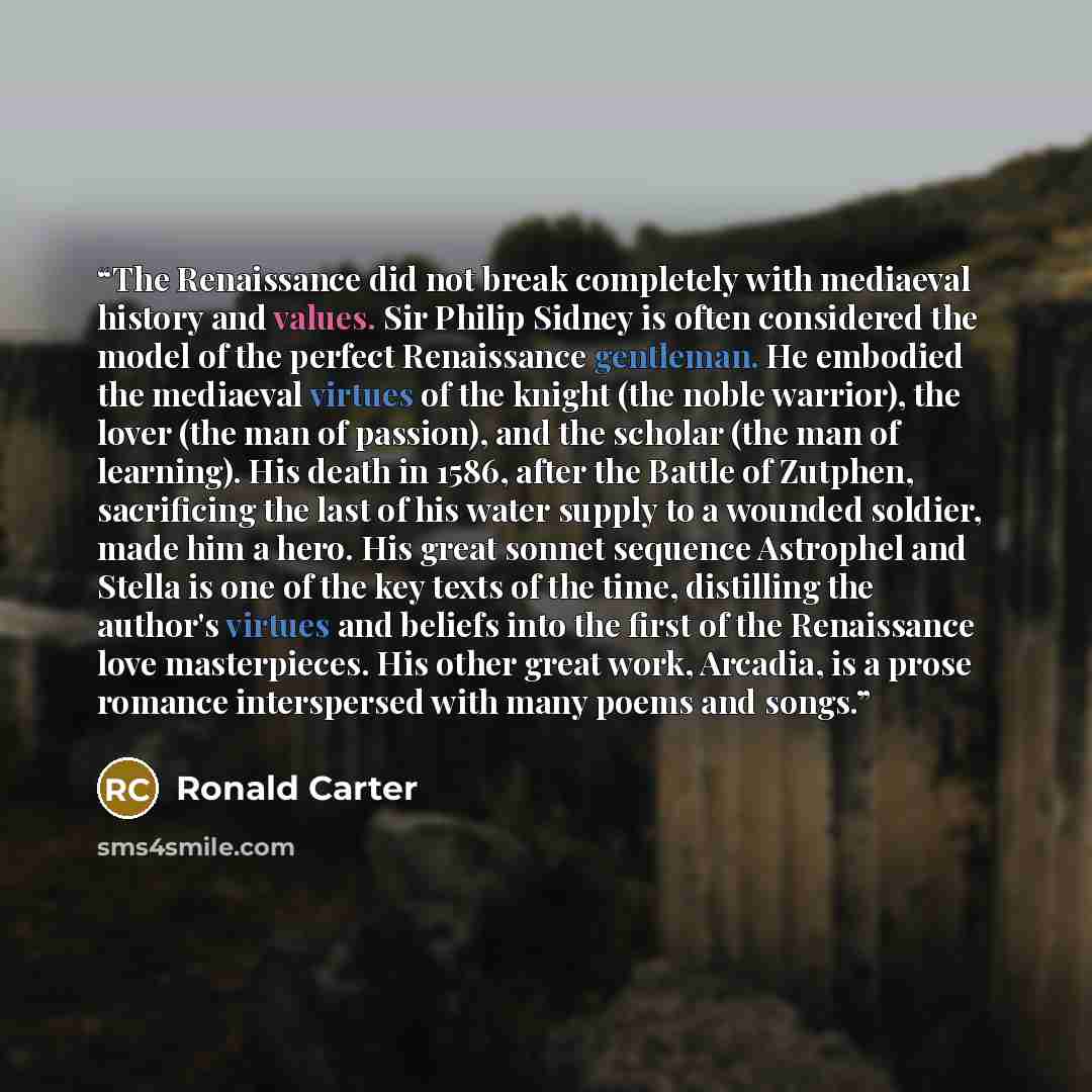 “The Renaissance did not break completely with mediaeval history and values. Sir Philip Sidney is often considered the model of the perfect Renaissance gentleman. He embodied the mediaeval virtues of the knight (the noble warrior), the lover (the man of passion), and the scholar (the man of…” quote by Ronald Carter