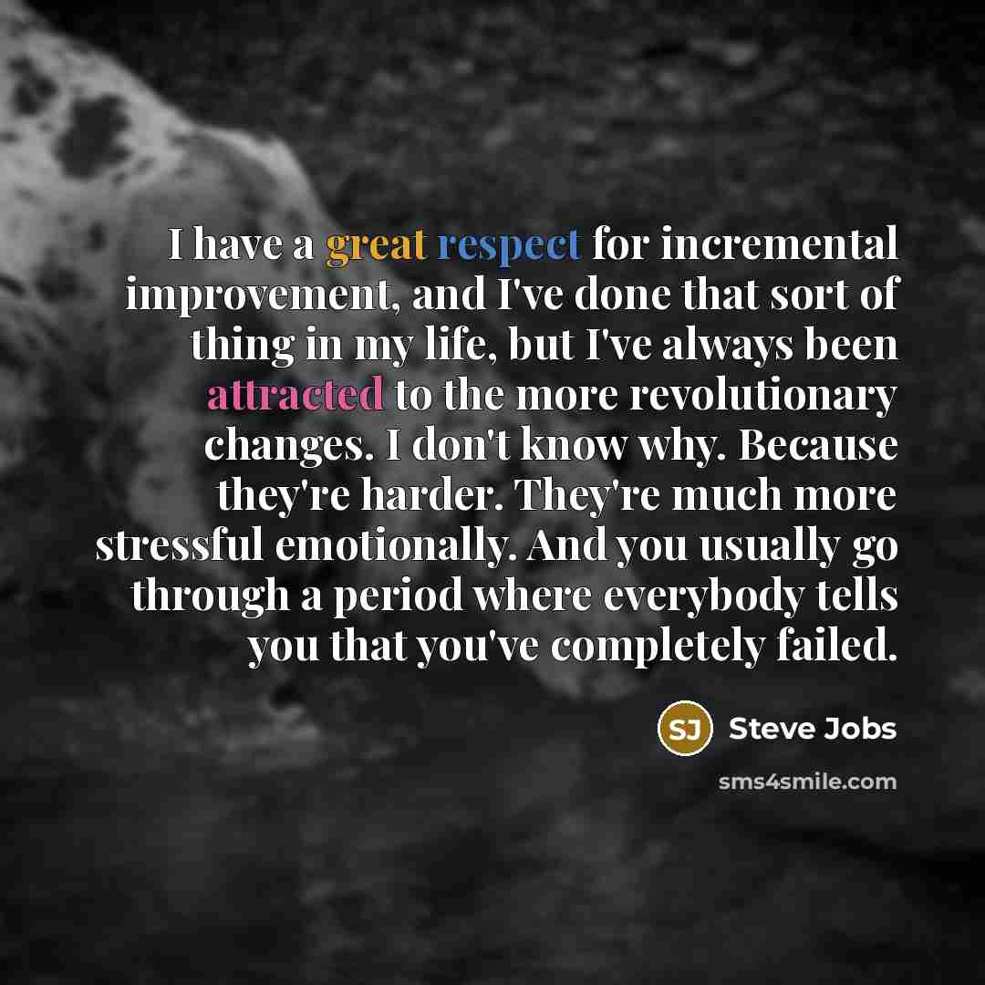 “I have a great respect for incremental improvement, and I've done that sort of thing in my life, but I've always been attracted to the more revolutionary changes. I don't know why. Because they're harder. They're much more stressful emotionally. And you usually go through a period where everybody…” quote by Steve Jobs