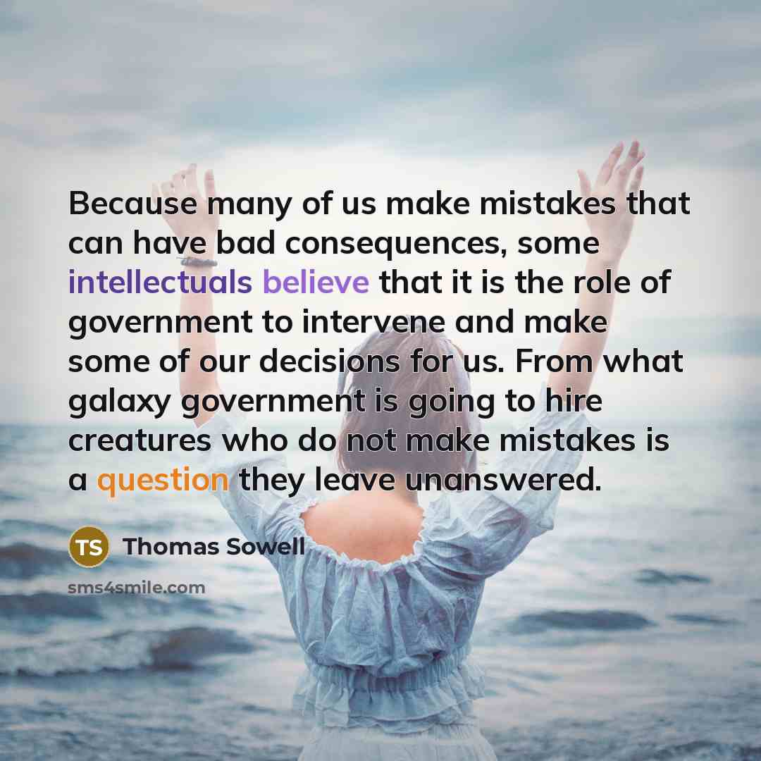 “Because many of us make mistakes that can have bad consequences, some intellectuals believe that it is the role of government to intervene and make some of our decisions for us. From what galaxy government is going to hire creatures who do not make mistakes is a question they leave unanswered.” quote by Thomas Sowell