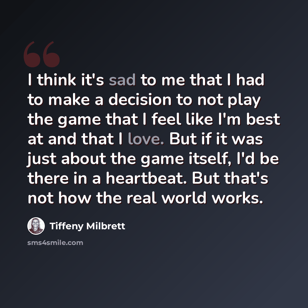 “I think it's sad to me that I had to make a decision to not play the game that I feel like I'm best at and that I love. But if it was just about the game itself, I'd be there in a heartbeat. But that's not how the real world works.” quote by Tiffeny Milbrett