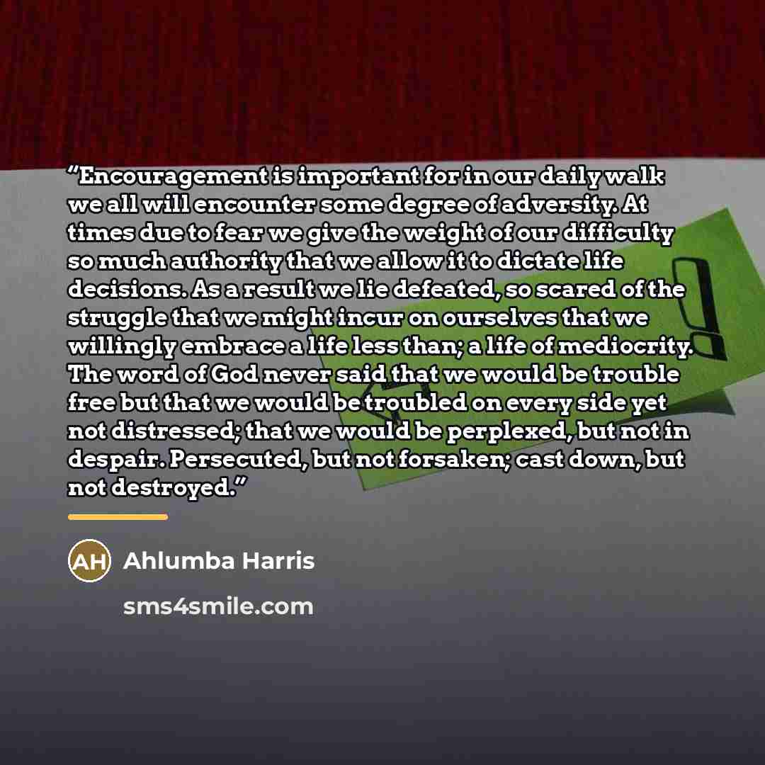 “Encouragement is important for in our daily walk we all will encounter some degree of adversity. At times due to fear we give the weight of our difficulty so much authority that we allow it to dictate life decisions. As a result we lie defeated, so scared of the struggle that we might incur on…” quote by Ahlumba Harris