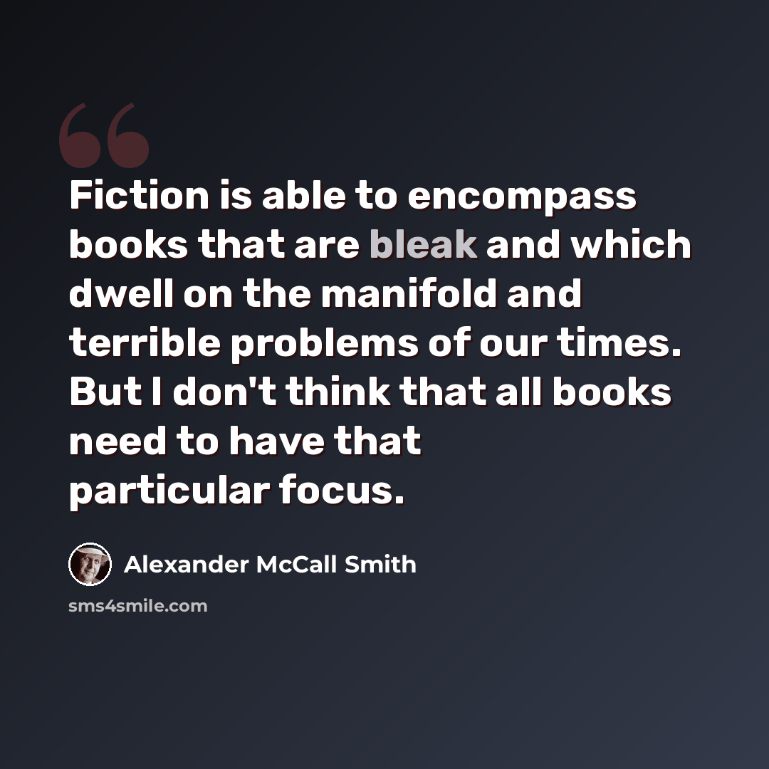 “Fiction is able to encompass books that are bleak and which dwell on the manifold and terrible problems of our times. But I don't think that all books need to have that particular focus.” quote by Alexander McCall Smith