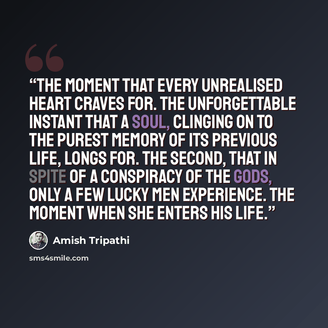 “The moment that every unrealised heart craves for. The unforgettable instant that a soul, clinging on to the purest memory of its previous life, longs for. The second, that in spite of a conspiracy of the gods, only a few lucky men experience. The moment when she enters his life.” quote by Amish Tripathi