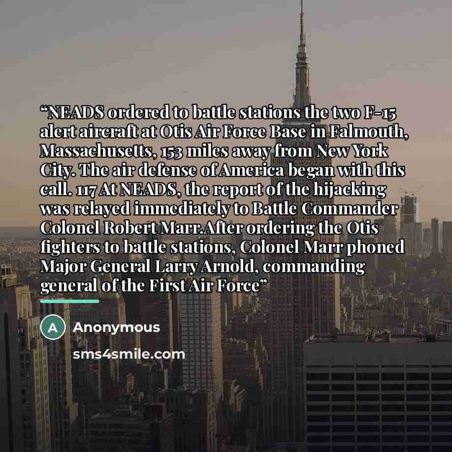 “NEADS ordered to battle stations the two F-15 alert aircraft at Otis Air Force Base in Falmouth, Massachusetts, 153 miles away from New York City. The air defense of America began with this call. 117 At NEADS, the report of the hijacking was relayed immediately to Battle Commander Colonel Robert…” quote by Anonymous