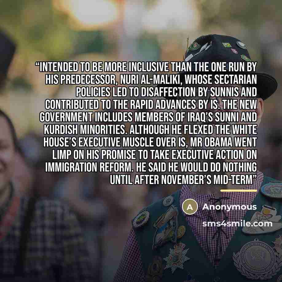 “intended to be more inclusive than the one run by his predecessor, Nuri al-Maliki, whose sectarian policies led to disaffection by Sunnis and contributed to the rapid advances by IS. The new government includes members of Iraq’s Sunni and Kurdish minorities. Although he flexed the White House’s…” quote by Anonymous