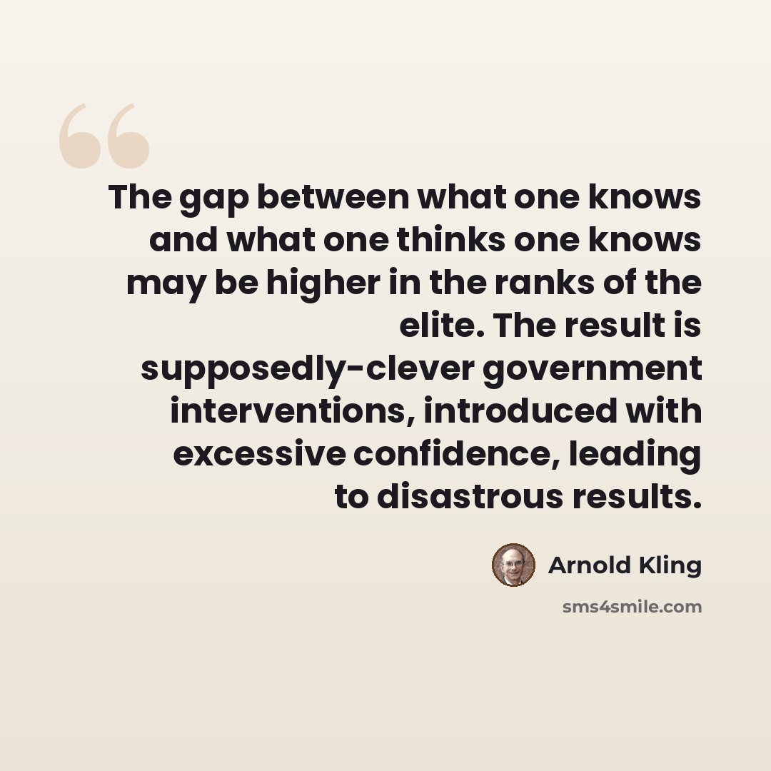 “The gap between what one knows and what one thinks one knows may be higher in the ranks of the elite. The result is supposedly-clever government interventions, introduced with excessive confidence, leading to disastrous results.” quote by Arnold Kling