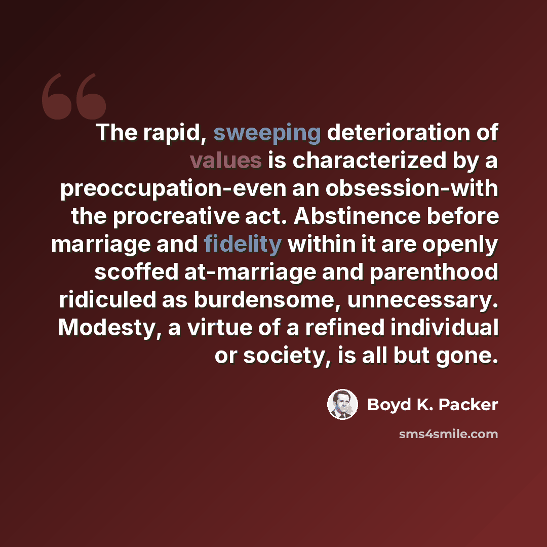 “The rapid, sweeping deterioration of values is characterized by a preoccupation-even an obsession-with the procreative act. Abstinence before marriage and fidelity within it are openly scoffed at-marriage and parenthood ridiculed as burdensome, unnecessary. Modesty, a virtue of a refined…” quote by Boyd K. Packer
