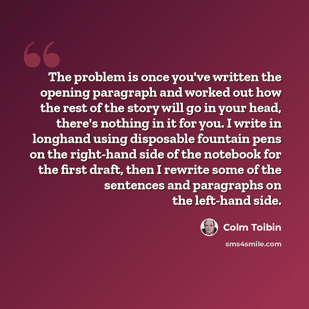 “The problem is once you've written the opening paragraph and worked out how the rest of the story will go in your head, there's nothing in it for you. I write in longhand using disposable fountain pens on the right-hand side of the notebook for the first draft, then I rewrite some of the sentences…” quote by Colm Toibin