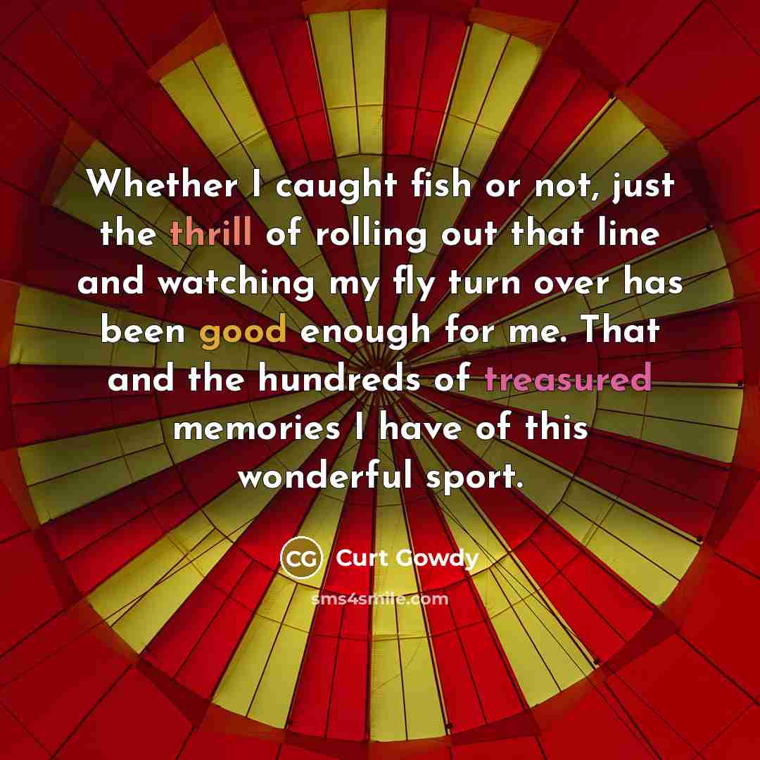 “Whether I caught fish or not, just the thrill of rolling out that line and watching my fly turn over has been good enough for me. That and the hundreds of treasured memories I have of this wonderful sport.” quote by Curt Gowdy