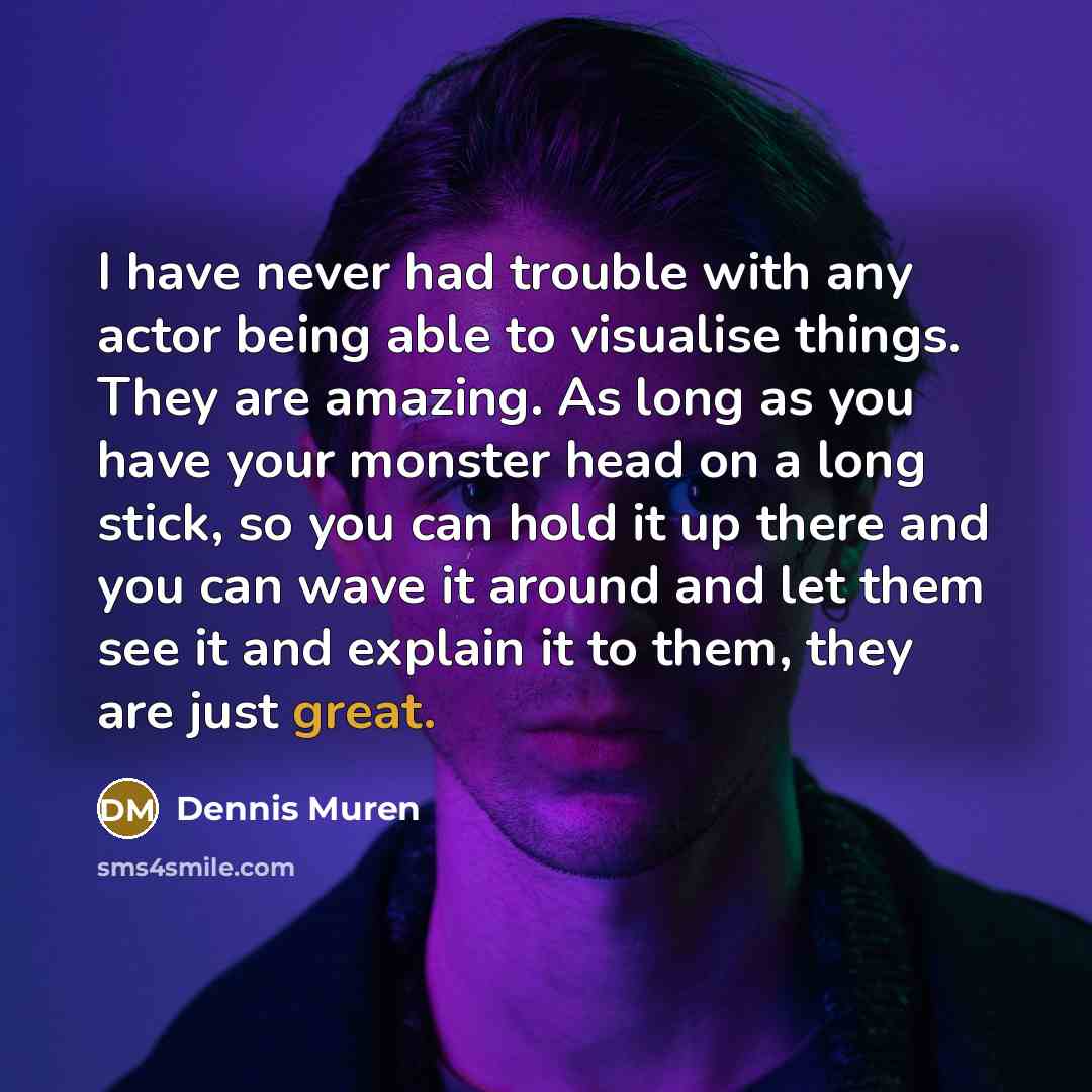 “I have never had trouble with any actor being able to visualise things. They are amazing. As long as you have your monster head on a long stick, so you can hold it up there and you can wave it around and let them see it and explain it to them, they are just great.” quote by Dennis Muren