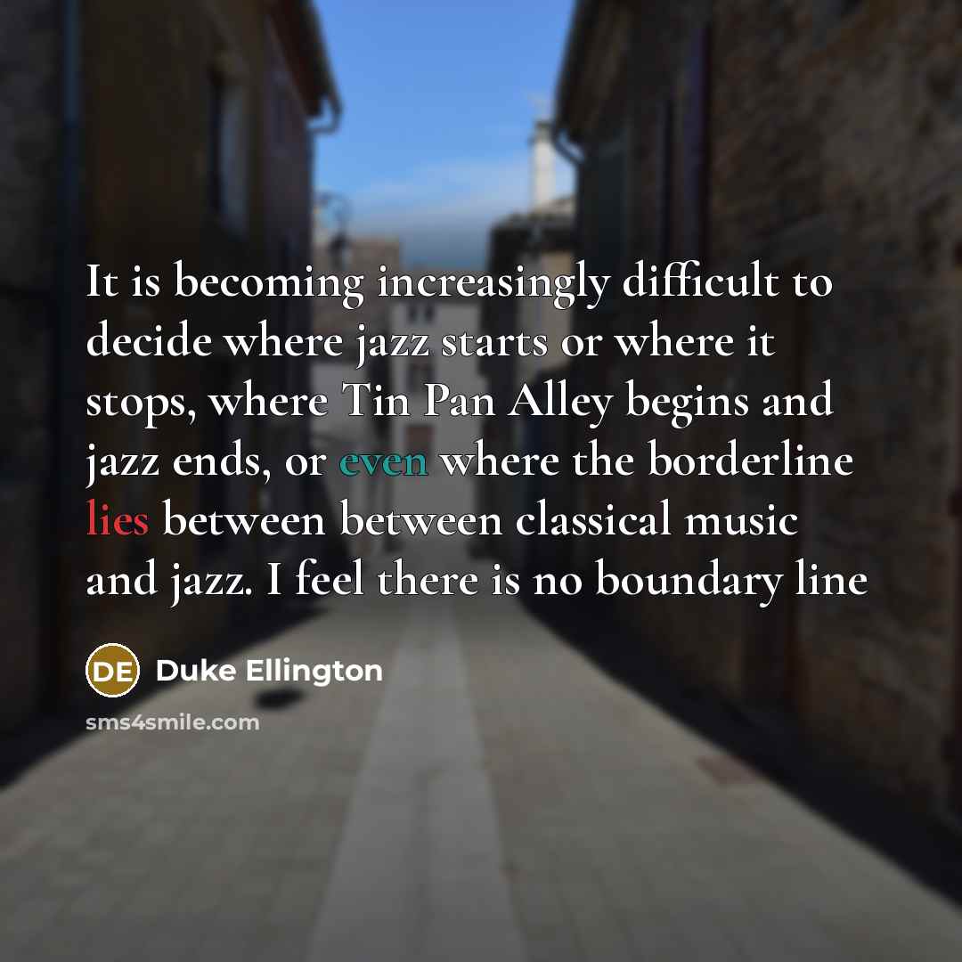 “It is becoming increasingly difficult to decide where jazz starts or where it stops, where Tin Pan Alley begins and jazz ends, or even where the borderline lies between between classical music and jazz. I feel there is no boundary line” quote by Duke Ellington