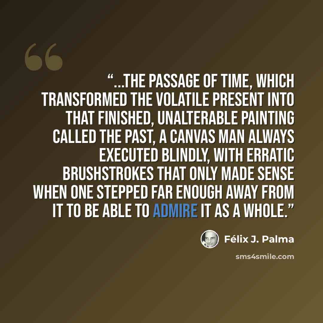 “...the passage of time, which transformed the volatile present into that finished, unalterable painting called the past, a canvas man always executed blindly, with erratic brushstrokes that only made sense when one stepped far enough away from it to be able to admire it as a whole.” quote by Félix J. Palma